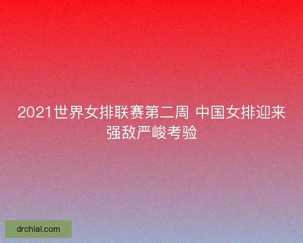 2021世界女排联赛第二周 中国女排迎来强敌严峻考验