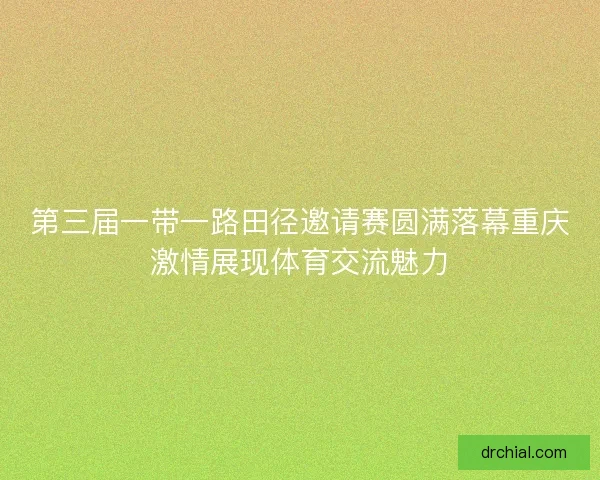 第三届一带一路田径邀请赛圆满落幕重庆激情展现体育交流魅力 第三届一带一路田径邀请赛圆满落幕重庆激情展现体育交流魅力